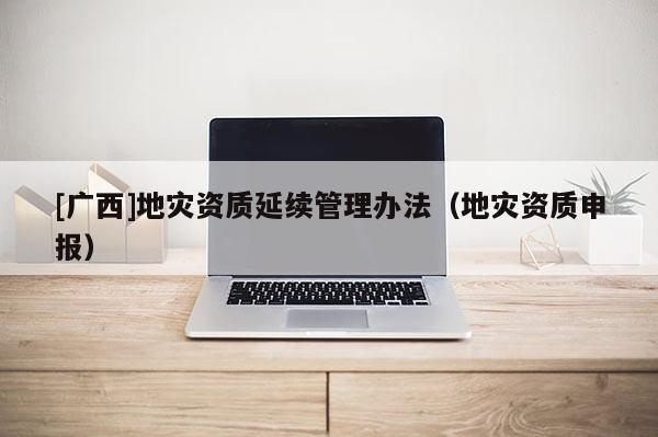 [廣西]地災資質延續管理辦法（地災資質申報）