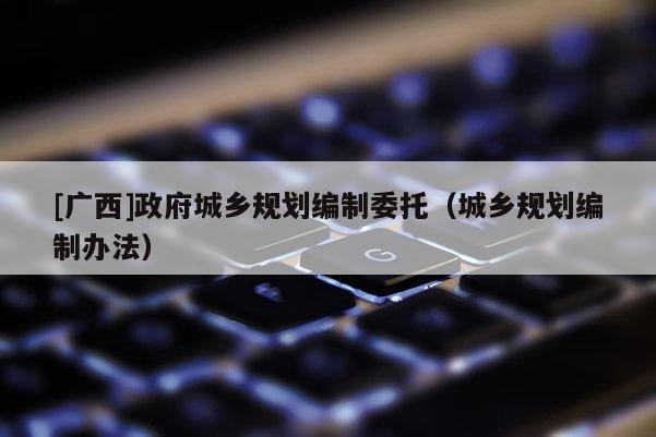 [廣西]政府城鄉規劃編制委托（城鄉規劃編制辦法）
