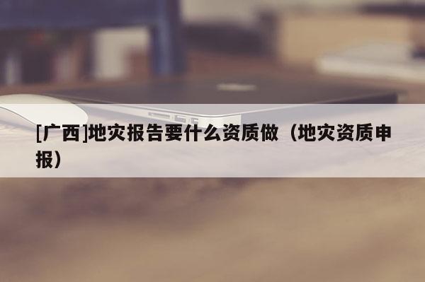 [廣西]地災報告要什么資質做（地災資質申報）