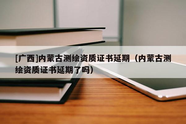 [廣西]內蒙古測繪資質證書延期（內蒙古測繪資質證書延期了嗎）