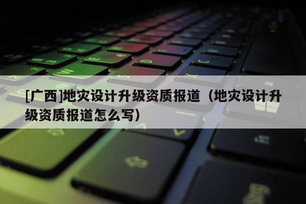 [廣西]地災(zāi)設(shè)計(jì)升級(jí)資質(zhì)報(bào)道（地災(zāi)設(shè)計(jì)升級(jí)資質(zhì)報(bào)道怎么寫）