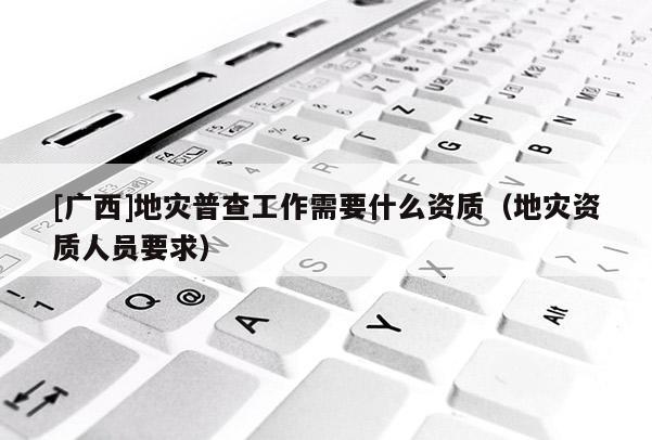 [廣西]地災(zāi)普查工作需要什么資質(zhì)（地災(zāi)資質(zhì)人員要求）