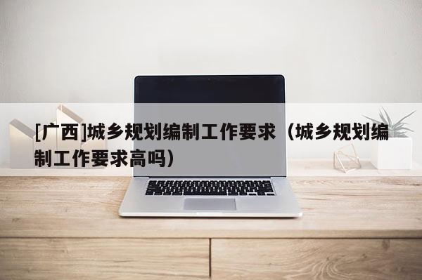 [廣西]城鄉規劃編制工作要求（城鄉規劃編制工作要求高嗎）