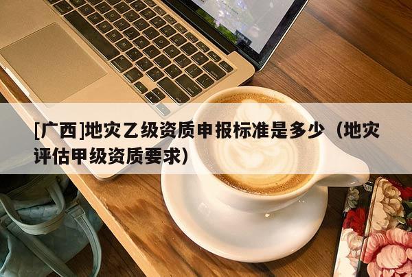 [廣西]地災(zāi)乙級資質(zhì)申報標(biāo)準(zhǔn)是多少（地災(zāi)評估甲級資質(zhì)要求）