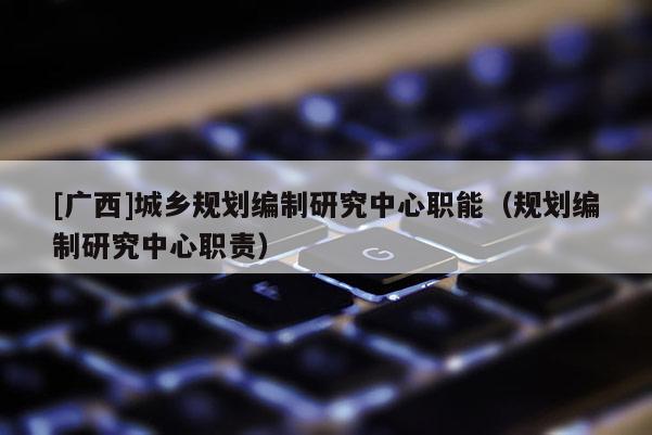 [廣西]城鄉規劃編制研究中心職能（規劃編制研究中心職責）