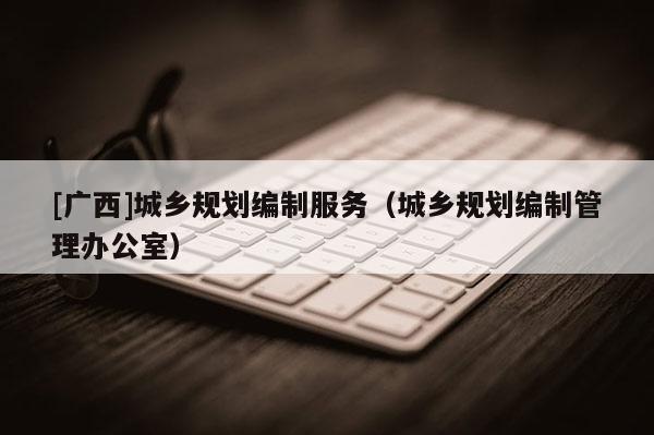 [廣西]城鄉(xiāng)規(guī)劃編制服務(wù)（城鄉(xiāng)規(guī)劃編制管理辦公室）