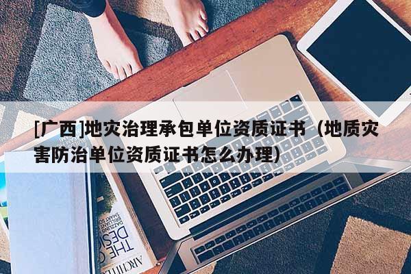 [廣西]地災(zāi)治理承包單位資質(zhì)證書（地質(zhì)災(zāi)害防治單位資質(zhì)證書怎么辦理）