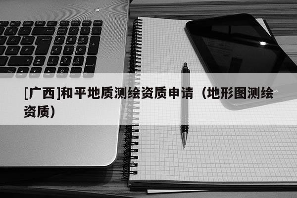 [廣西]和平地質測繪資質申請（地形圖測繪資質）