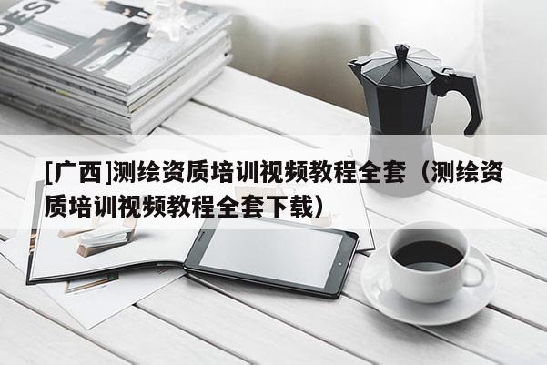 [廣西]測繪資質培訓視頻教程全套（測繪資質培訓視頻教程全套下載）