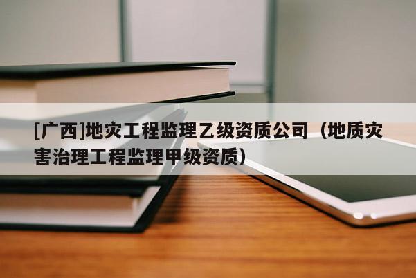 [廣西]地災工程監理乙級資質公司（地質災害治理工程監理甲級資質）