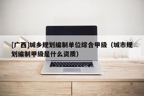 [廣西]城鄉規劃編制單位綜合甲級（城市規劃編制甲級是什么資質）