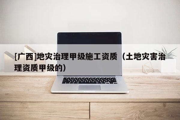 [廣西]地災治理甲級施工資質（土地災害治理資質甲級的）