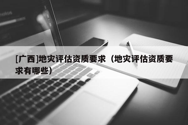 [廣西]地災評估資質要求（地災評估資質要求有哪些）