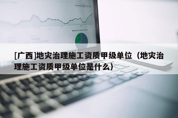 [廣西]地災治理施工資質甲級單位（地災治理施工資質甲級單位是什么）