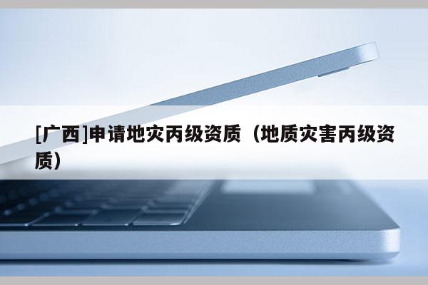 [廣西]申請地災丙級資質（地質災害丙級資質）