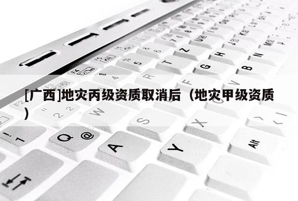 [廣西]地災丙級資質(zhì)取消后（地災甲級資質(zhì)）