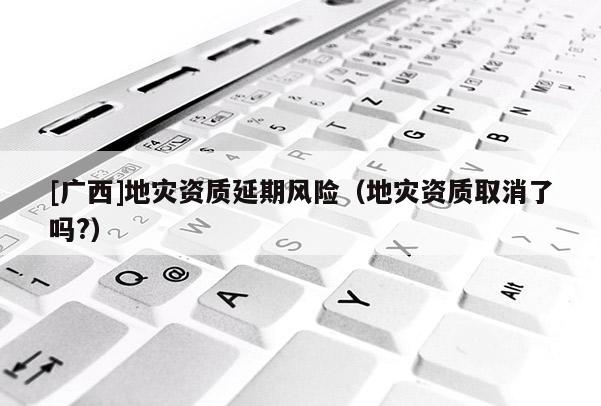 [廣西]地災(zāi)資質(zhì)延期風(fēng)險(xiǎn)（地災(zāi)資質(zhì)取消了嗎?）