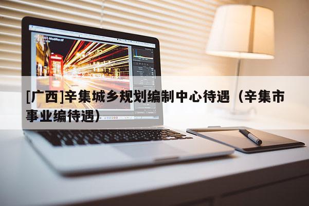 [廣西]辛集城鄉規劃編制中心待遇（辛集市事業編待遇）