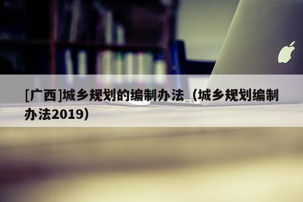 [廣西]城鄉規劃的編制辦法（城鄉規劃編制辦法2019）