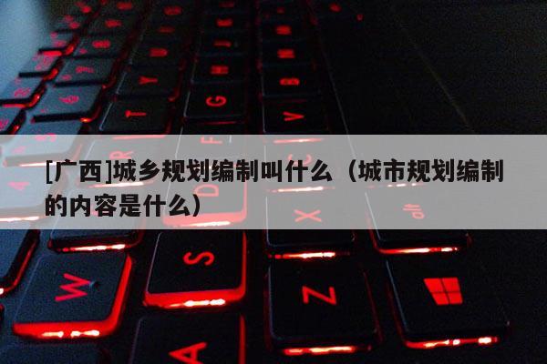 [廣西]城鄉(xiāng)規(guī)劃編制叫什么（城市規(guī)劃編制的內(nèi)容是什么）