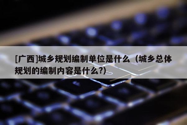 [廣西]城鄉規劃編制單位是什么（城鄉總體規劃的編制內容是什么?）