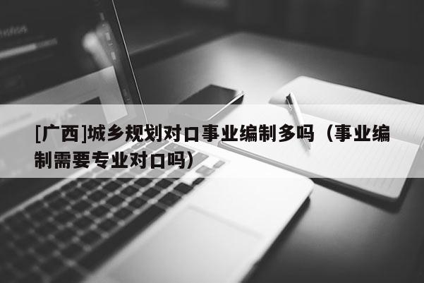 [廣西]城鄉規劃對口事業編制多嗎（事業編制需要專業對口嗎）