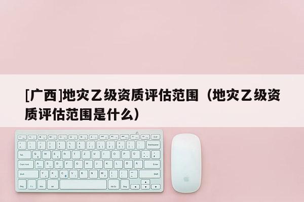 [廣西]地災乙級資質評估范圍（地災乙級資質評估范圍是什么）