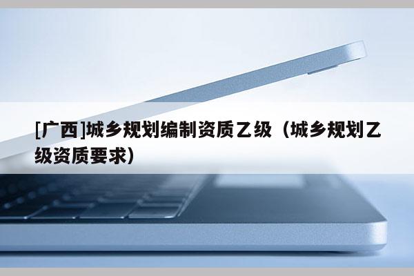 [廣西]城鄉(xiāng)規(guī)劃編制資質(zhì)乙級(jí)（城鄉(xiāng)規(guī)劃乙級(jí)資質(zhì)要求）