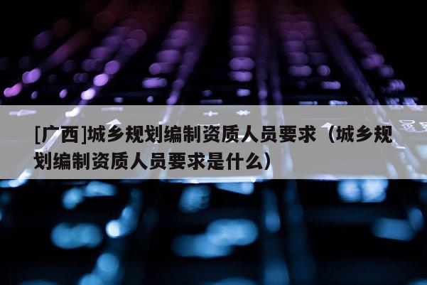 [廣西]城鄉規劃編制資質人員要求（城鄉規劃編制資質人員要求是什么）