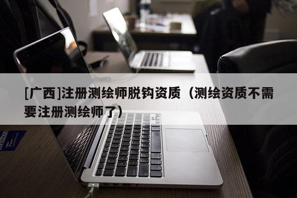 [廣西]注冊測繪師脫鉤資質（測繪資質不需要注冊測繪師了）