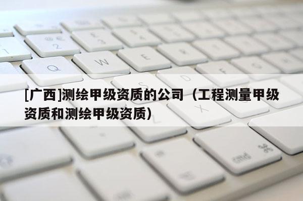 [廣西]測繪甲級資質的公司（工程測量甲級資質和測繪甲級資質）