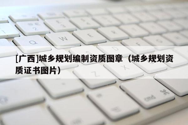 [廣西]城鄉(xiāng)規(guī)劃編制資質(zhì)圖章（城鄉(xiāng)規(guī)劃資質(zhì)證書圖片）
