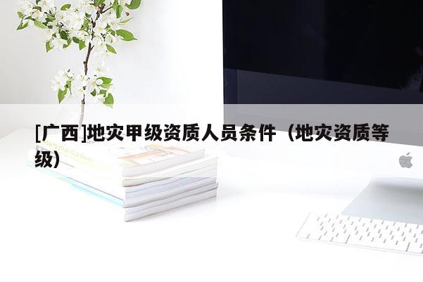 [廣西]地災甲級資質人員條件（地災資質等級）
