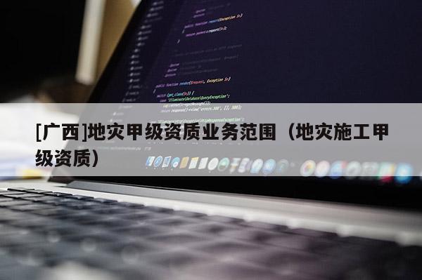 [廣西]地災甲級資質業務范圍（地災施工甲級資質）