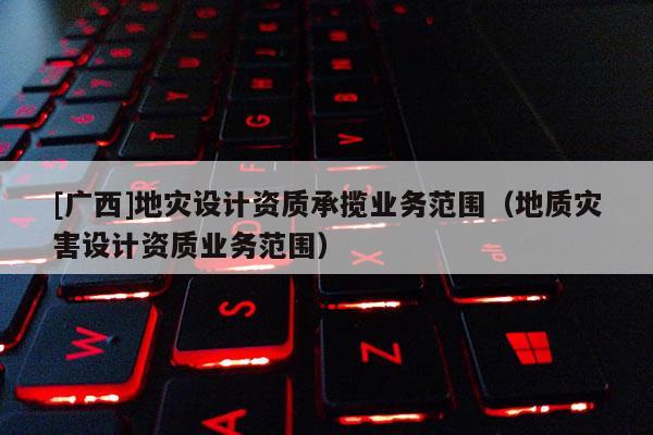 [廣西]地災(zāi)設(shè)計(jì)資質(zhì)承攬業(yè)務(wù)范圍（地質(zhì)災(zāi)害設(shè)計(jì)資質(zhì)業(yè)務(wù)范圍）