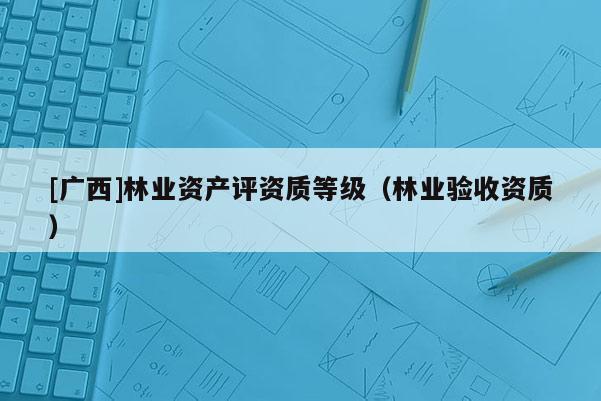 [廣西]林業資產評資質等級（林業驗收資質）