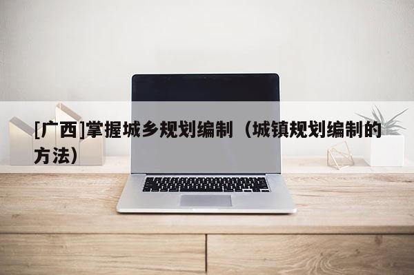 [廣西]掌握城鄉規劃編制（城鎮規劃編制的方法）