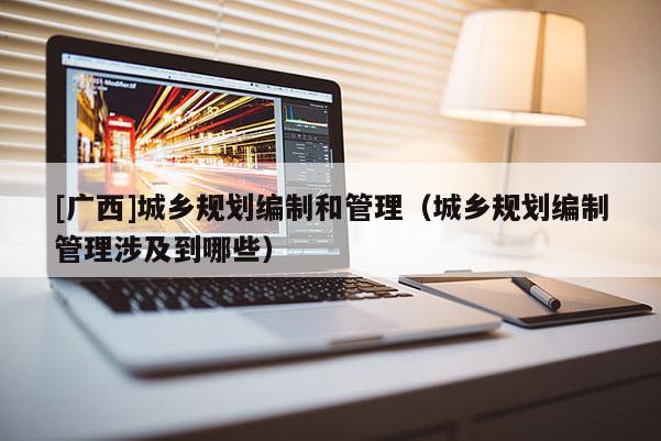 [廣西]城鄉規劃編制和管理（城鄉規劃編制管理涉及到哪些）