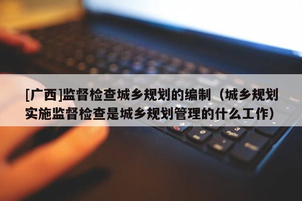 [廣西]監(jiān)督檢查城鄉(xiāng)規(guī)劃的編制（城鄉(xiāng)規(guī)劃實(shí)施監(jiān)督檢查是城鄉(xiāng)規(guī)劃管理的什么工作）