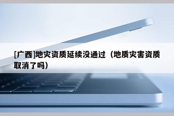 [廣西]地災資質延續沒通過（地質災害資質取消了嗎）