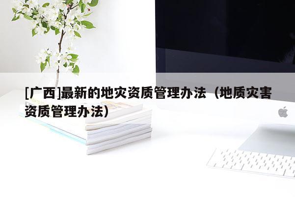 [廣西]最新的地災資質管理辦法（地質災害資質管理辦法）