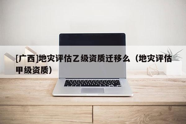 [廣西]地災評估乙級資質遷移么（地災評估甲級資質）