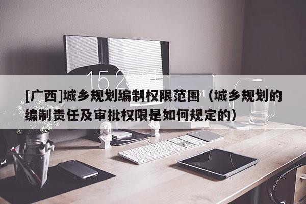 [廣西]城鄉規劃編制權限范圍（城鄉規劃的編制責任及審批權限是如何規定的）