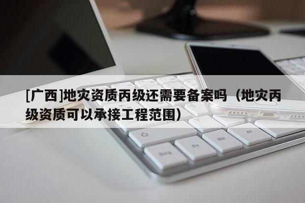 [廣西]地災資質丙級還需要備案嗎（地災丙級資質可以承接工程范圍）
