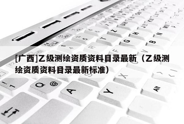 [廣西]乙級測繪資質資料目錄最新（乙級測繪資質資料目錄最新標準）