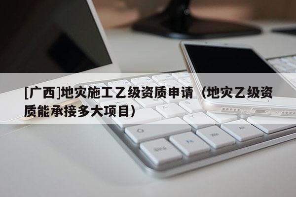 [廣西]地災施工乙級資質申請（地災乙級資質能承接多大項目）