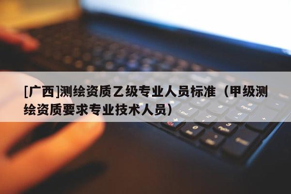 [廣西]測繪資質乙級專業人員標準（甲級測繪資質要求專業技術人員）