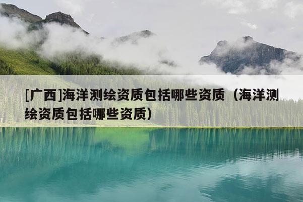 [廣西]海洋測繪資質包括哪些資質（海洋測繪資質包括哪些資質）