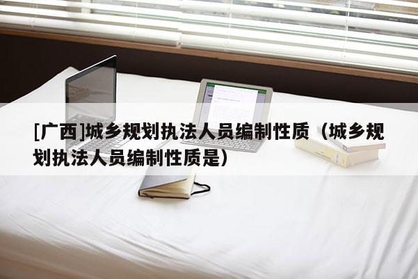 [廣西]城鄉規劃執法人員編制性質（城鄉規劃執法人員編制性質是）