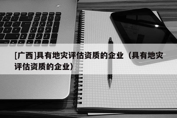 [廣西]具有地災評估資質的企業（具有地災評估資質的企業）